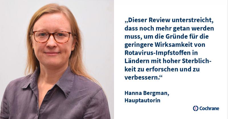 Die Hauptautorin Hanna Bergman kommentiert: „Dieser Review unterstreicht, dass noch mehr getan werden muss, um die Gründe für die geringere Wirksamkeit von Rotavirus-Impfstoffen in Ländern mit hoher Sterblichkeit zu erforschen und zu verbessern.“